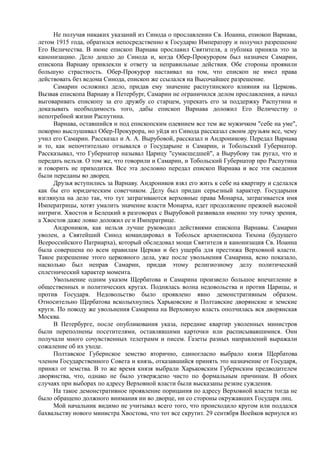 Не получая никаких указаний из Синода о прославлении Св. Иоанна, епиокоп Варнава,
летом 1915 года, обратился непосредственно к Государю Императору и получил разрешение
Его Величества. В июне епископ Варнава прославил Святителя, а публика приняла это за
канонизацию. Дело дошло до Синода и, когда Обер-Прокурором был назначен Самарин,
епископа Варнаву привлекли к ответу за неправильные действия. Обе стороны проявили
большую страстность. Обер-Прокурор настаивал на том, что епископ не имел права
действовать без ведома Синода, епископ же ссылался на Высочайшее разрешение.
Самарин осложнил дело, придав ему значение распутинского влияния на Церковь.
Вызвав епископа Варнаву в Петербург, Самарин не ограничился делом прославления, а начал
выговаривать епископу за его дружбу со старцем, упрекать его за поддержку Распутина и
доказывать необходимость того, дабы епископ Варнава доложил Его Величеству о
непотребной жизни Распутина.
Варнава, оставшийся и под епископским одеянием все тем же мужичком "себе на уме",
покорно выслушивал Обер-Прокурора, но уйдя из Синода рассказал своим друзьям все, чему
учил его Самарин. Рассказал и А. А. Вырубовой, рассказал и Андроникову. Передал Варнава
и то, как непочтительно отзывался о Государыне и Самарин, и Тобольский Губернатор.
Рассказывал, что Губернатор называл Царицу "сумасшедшей", а Вырубову так ругал, что и
передать нельзя. О том же, что говорили и Самарин, и Тобольский Губернатор про Распутина
и говорить не приходится. Все эта дословно передал епископ Варнава и все эти сведения
были переданы во дворец.
Друзья вступились за Варнаву. Андроников взял его жить к себе на квартиру и сделался
как бы его юридическим советчиком. Делу был придан серьезный характер. Государыня
взглянула на дело так, что тут затрагиваются верховные права Монарха, затрагивается имя
Императрицы, хотят умалить значение власти Монарха, идет продолжение прежней высокой
интриги. Хвостов и Белецкий в разговорах с Вырубовой развивали именно эту точку зрения,
а Хвостов даже ловко доложил ее и Императрице.
Андроников, как нельзя лучше руководил действиями епископа Варнавы. Самарин
уволен, а Святейший Синод командировал в Тобольск архиепископа Тихона (будущего
Всероссийского Патриарха), который обследовал мощи Святителя и канонизация Св. Иоанна
была совершена по всем правилам Церкви и без ущерба для престижа Верховной власти.
Такое разрешение этого церковного дела, уже после увольнения Самарина, ясно показало,
насколько был неправ Самарин, придав этому религиозному делу политический
сплетнический характер момента.
Увольнение одним указом Щербатова и Самарина произвело большое впечатление в
общественных и политических кругах. Поднялась волна недовольства и против Царицы, и
против Государя. Недовольство было проявлено явно демонстративным образом.
Относительно Щербатова всколыхнулись Харьковские и Полтавские дворянские и земские
круги. По поводу же увольнения Самарина на Верховную власть ополчилась вся дворянская
Москва.
В Петербурге, после опубликования указа, передние квартир уволенных министров
были переполнены посетителями, оставлявшими карточки или расписывавшимися. Они
получали много сочувственных телеграмм и писем. Газеты разных направлений выражали
сожаление об их уходе.
Полтавское Губернское земство вторично, единогласно выбрало князя Щербатова
членом Государственного Совета и князь, отказавшийся принять это назначение от Государя,
принял от земства. В то же время князя выбрали Харьковским Губернским предводителем
дворянства, что, однако не было утверждено чисто по формальным причинам. В обоих
случаях при выборах по адресу Верховной власти были высказаны резкие суждения.
На такое демонстративное проявление порицания по адресу Верховной власти тогда не
было обращено должного внимания ни во дворце, ни со стороны окружавших Государя лиц.
Мой начальник видимо не учитывал всего того, что происходило кругом или поддался
бахвальству нового министра Хвостова, что тот все скрутит. 29 сентября Воейков вернулся из
 