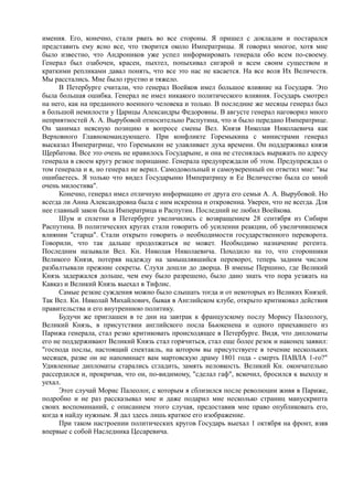 имения. Его, конечно, стали рвать во все стороны. Я пришел с докладом и постарался
представить ему ясно все, что творится около Императрицы. Я говорил многое, хотя мне
было известно, что Андроников уже успел информировать генерала обо всем по-своему.
Генерал был озабочен, красен, пыхтел, попыхивал сигарой и всем своим существом и
краткими репликами давал понять, что все это нас не касается. На все воля Их Величеств.
Мы расстались. Мне было грустно и тяжело.
В Петербурге считали, что генерал Воейков имел большое влияние на Государя. Это
была большая ошибка. Генерал не имел никакого политического влияния. Государь смотрел
на него, как на преданного военного человека и только. В последние же месяцы генерал был
в большой немилости у Царицы Александры Федоровны. В августе генерал наговорил много
неприятностей А. А. Вырубовой относительно Распутина, что и было передано Императрице.
Он занимал неясную позицию в вопросе смены Вел. Князя Николая Николаевича как
Верховного Главнокомандующего. При конфликте Горемыкина с министрами генерал
высказал Императрице, что Горемыкин не улавливает духа времени. Он поддерживал князя
Щербатова. Все это очень не нравилось Государыне, и она не стеснялась выражать по адресу
генерала в своем кругу резкое порицание. Генерала предупреждали об этом. Предупреждал о
том генерала и я, но генерал не верил. Самодовольный и самоуверенный он ответил мне: "вы
ошибаетесь. Я только что видел Государыню Императрицу и Ее Величество была со мной
очень милостива".
Конечно, генерал имел отличную информацию от друга его семьи А. А. Вырубовой. Но
всегда ли Анна Александровна была с ним искренна и откровенна. Уверен, что не всегда. Для
нее главный закон была Императрица и Распутин. Последний не любил Воейкова.
Шум и сплетни в Петербурге увеличились с возвращением 28 сентября из Сибири
Распутина. В политических кругах стали говорить об усилении реакции, об увеличившемся
влиянии "старца". Стали открыто говорить о необходимости государственного переворота.
Говорили, что так дальше продолжаться не может. Необходимо назначение регента.
Последним называли Вел. Кн. Николая Николаевича. Походило на то, что сторонники
Великого Князя, потеряв надежду на замышлявшийся переворот, теперь задним числом
разбалтывали прежние секреты. Слухи дошли до дворца. В именье Першино, где Великий
Князь задержался дольше, чем ему было разрешено, было дано знать что пора уезжать на
Кавказ и Великий Князь выехал в Тифлис.
Самые резкие суждения можно было слышать тогда и от некоторых из Великих Князей.
Так Вел. Кн. Николай Михайлович, бывая в Английском клубе, открыто критиковал действия
правительства и его внутреннюю политику.
Будучи же приглашен в те дни на завтрак к французскому послу Морису Палеологу,
Великий Князь, в присутствии английского посла Бьюкенена и одного приехавшего из
Парижа генерала, стал резко критиковать происходящее в Петербурге. Видя, что дипломаты
его не поддерживают Великий Князь стал горячиться, стал еще более резок и наконец заявил:
"господа послы, настоящий спектакль, на котором вы присутствуете в течение нескольких
месяцев, разве он не напоминает вам мартовскую драму 1801 года - смерть ПАВЛА 1-го?"
Удивленные дипломаты старались сгладить, замять неловкость. Великий Кн. окончательно
рассердился и, прокричав, что он, по-видимому, "сделал гаф", вскочил, бросился к выходу и
уехал.
Этот случай Морис Палеолог, с которым я сблизился после революции живя в Париже,
подробно и не раз рассказывал мне и даже подарил мне несколько страниц манускрипта
своих воспоминаний, с описанием этого случая, предоставив мне право опубликовать его,
когда я найду нужным. Я дал здесь лишь краткое его изображение.
При таком настроении политических кругов Государь выехал 1 октября на фронт, взяв
впервые с собой Наследника Цесаревича.
 