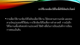 การใช้งานกล้องวิดีโอเพื่อให้เกิดประโยชน์
•การเลือกใช้งานกล้องวิดีโอต้องเลือกใช้งาน ให้ตรงตามความถนัด และตรง
ตามวัตถุประสงค์ที่ใช้เช่น การใช้กล้องวิดีโอเพื่อการทาสารคดี การบันทึก
วิดีโองานเลี้ยงสังสรรค์งานประเพณี ใช้สร้างสื่อในการเรียนบันทึกการเรียน
การสอนเป็นต้น
 