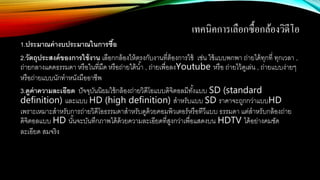 เทคนิคการเลือกซื้อกล้องวิดีโอ
1.ประมาณค่างบประมาณในการซื้อ
2.วัตถุประสงค์ของการใช้งาน เลือกกล้องให้ตรงกับงานที่ต้องการใช้ เช่น ใช้แบบพกพา ถ่ายได้ทุกที่ ทุกเวลา ,
ถ่ายกลางแดดธรรมดา หรือในที่มืด หรือถ่ายใต้น้า , ถ่ายเพื่อลงYoutube หรือ ถ่ายไว้ดูเล่น , ถ่ายแบบง่ายๆ
หรือถ่ายแบบนักทาหนังมืออาชีพ
3.ดูค่าความละเอียด ปัจจุบันนิยมใช้กล้องถ่ายวิดีโอแบบดิจิตอลมีทั้งแบบ SD (standard
definition) และแบบ HD (high definition) สาหรับแบบ SD ราคาจะถูกกว่าแบบHD
เพราะเหมาะสาหรับการถ่ายวิดีโอธรรมดาสาหรับดูด้วยคอมพิวเตอร์หรือทีวีแบบ ธรรมดา แต่สาหรับกล้องถ่าย
ดิจิตอลแบบ HD นั้นจะบันทึกภาพได้ด้วยความละเอียดที่สูงกว่าเพื่อแสดงบน HDTV ได้อย่างคมชัด
ละเอียด สมจริง
 