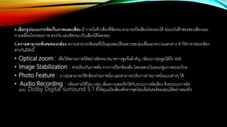 4.เลือกรูปแบบการจัดเก็บภาพและเสียง มี การบันทึกเสียงที่ชัดเจน สามารถปิดเสียงโดยรอบได้ ขณะบันทึกช่องของเสียงและ
การเคลื่อนไหวของภาพ ตรงกัน และชัดเจน เก็บเสียงได้โดยรอบ
5.ความสามารถพิเศษของกล้อง ความสามารถพิเศษที่เป็นคุณสมบัติเฉพาะของรุ่นเพื่อแยกความแตกต่าง ทาให้ราคาของกล้อง
ต่างกันมีดังนี้
• Optical zoom : เพื่อให้ขยายภาพได้อย่างชัดเจน ขนาดการซูมจึงสาคัญ กล้องบางรุ่นซูมได้ถึง 48x
• Image Stabilization : ช่วยป้องกันภาพสั่น จากการถือกล้องสั่น โดยเฉพาะในขณะซูมภาพระยะไกล
• Photo Feature : บางรุ่นสามารถใช้กล้องถ่ายภาพนิ่ง และสามารถปรับการถ่ายภาพนิ่งแบบต่างๆ ได้
• Audio Recording : กล้องถ่ายวิดีโอบางรุ่น เพิ่มความสมจริงให้กับระบบการอัดเสียง ด้วยระบบการอัด
แบบ Dolby Digital surround 5.1 ที่ให้คุณเปิดเสียงฟังจากชุดโฮมเธียร์เตอร์ของคุณได้อย่างสมจริง
 