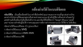กล้องถ่ายวีดีโอแบบึϸจิตอล
กล้องวีดีโอ เป็นเครื่องมือหลักในการทาสื่อโทรทัศน์ คุณภาพและราคารวมทั้งลูกเล่นต่างๆก็จะ
แตกต่างกันไปตามยี่ห้อและจุดขายที่แต่ ละค่ายออกแบบมาสาหรับผู้ใช้งานที่แตกต่างกันออกไป
แต่หลักๆแล้วที่เหมือนกันคือเพื่อบันทึกภาพ และกล้องวีดีโอที่เรียกว่า "โฮมยูส" หรือแบบ "แฮนดี้
แคม" จะเหมาะสาหรับผู้เริ่มใช้ การควบคุมและการสั่งการต่างๆจะออกแบบมาให้ใช้ง่าย ไม่ซับซ้อน
กล้องถ่ายวีดีโอแบบึϸจิตอล มี 3 รูปแบบได้แก่
1.กล้องถ่ายวีดีโอระบบ VHS
2.กล้องถ่ายวีดีโอระบบ 8 mm-mm
3.กล้องถ่ายวีดีโอระบบ Hi
 
