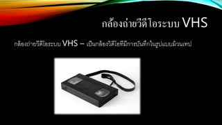 กล้องถ่ายวีดีโอระบบ VHS
กล้องถ่ายวีดีโอระบบ VHS – เป็นกล้องวิดีโอทีมีการบันทึกในรูปแบบม้วนเทป
 