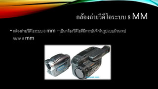 กล้องถ่ายวีดีโอระบบ 8 MM
• กล้องถ่ายวีดีโอระบบ 8 mm –เป็นกล้องวิดีโอทีมีการบันทึกในรูปแบบม้วนเทป
ขนาด 8 mm
 