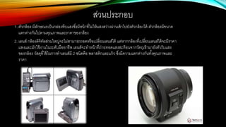ส่วนประกอบ
1. ตัวกล้อง มีลักษณะเป็นกล่องทึบแสงซึ่งมีหน้าที่ไม่ให้แสงสว่างผ่านเข้าไปยังตัวกล้องได้ ตัวกล้องมีขนาด
แตกต่างกันไปตามคุณภาพและราคาของกล้อง
2. เลนส์ กล้องดิจิทัลส่วนใหญ่จะไม่สามารถถอดหรือเปลี่ยนเลนส์ได้ แต่หากกล้องที่เปลี่ยนเลนส์ได้จะมีราคา
แพงและมักใช้งานในระดับมืออาชีพ เลนส์จะทาหน้าที่ถ่ายทอดแสงสะท้อนจากวัตถุเข้ามายังตัวรับแสง
ของกล้อง วัสดุที่ใช้ในการทาเลนส์มี 2 ชนิดคือ พลาสติกและแก้ว ซึ่งมีความแตกต่างกันทั้งคุณภาพและ
ราคา
 