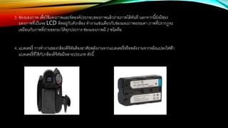 3. ช่องมองภาพ เพื่อใช้มองภาพและจัดองค์ประกอบของภาพแล้วถ่ายภาพได้ทันที นอกจากนี้ยังมีช่อง
มองภาพที่เป็นจอ LCD ติดอยู่กับตัวกล้อง ทางานเช่นเดียวกับช่องมองภาพธรรมดา ภาพที่ปรากฎจะ
เหมือนกับภาพที่ถ่ายออกมาได้ทุกประการ ช่องมองภาพมี 2 ชนิดคือ
4. แบตเตอรี่ การทางานของกล้องดิจิทัลต้องอาศัยพลังงานจากแบตเตอรี่หรือพลังงานจากหม้อแปลงไฟฟ้า
แบตเตอรี่ที่ใช้กับกล้องดิจิทัลมีหลายประเภท ดังนี้
 
