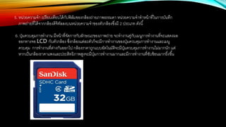 5. หน่วยความจา เปรียบเทียบได้กับฟิล์มของกล้องถ่ายภาพธรรมดา หน่วยความจาทาหน้าที่ในการบันทึก
ภาพถ่ายที่ได้จากกล้องดิจิทัลลงบนหน่วยความจาของตัวกล้องซึ่งมี 2 ประเภท ดังนี้
6. ปุ่มควบคุมการทางาน มีหน้าที่จัดการกับลักษณะของภาพถ่าย จะทางานคู่กับเมนูการทางานที่จะแสดงผล
ออกทางจอ LCD กับตัวกล้อง ซึ่งกล้องแต่ละตัวก็จะมีการทางานของปุ่มควบคุมการทางานและเมนู
ควบคุม การทางานที่ต่างกันออกไป กล้องราคาถูกแบบอัตโนมัติจะมีปุ่มควบคุมการทางานไม่มากนัก แต่
หากเป็นกล้องราคาแพงและประสิทธิภาพสูงจะมีปุ่มการทางานมากและมีการทางานที่ซับซ้อนมากยึ่งขึ้น
 