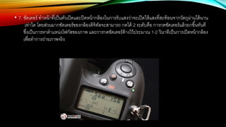 • 7. ชัตเตอร์ ทาหน้าที่เป็นตัวเปิดและปิดหน้ากล้องในการรับแสงว่าจะเปิดให้แสงที่สะท้อนจากวัตถุผ่านได้นาน
เท่าใด โดยส่วนมากชัตเตอร์ของกล้องดิจิทัลจะสามารถ กดได้ 2 ระดับคือ การกดชัตเตอร์แล้วยกขึ้นทันที
ซึ่งเป็นการหาตาแหน่งโฟกัสของภาพ และการกดชัตเตอร์ค้างไว้ประมาณ 1-2 วินาทีเป็นการเปิดหน้ากล้อง
เพื่อทาการถ่ายภาพจริง
 