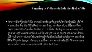 ข้อมูลพื้นฐาน ที่ใช้ในการตัดสินใจ เลือกใช้กล้องวิดีโอ
•ก่อนการเลือกซื้อกล้องวิดีโอ เราควรศึกษาข้อมูลพื้นฐานที่เกี่ยวกับกล้องวิโอ เพื่อให้
สามารถเลือกซื้อกล้องวิดีโอได้อย่างสมบรูณ์แบบ และคุ้มค่ากับทุนที่ซื้อมากที่สุด
เพราะ กล้องวีดีโอเป็นเครื่องมือหลักในการทาสื่อโทรทัศน์ คุณภาพและราคารวมทั้ง
ลูกเล่นต่างๆก็จะแตกต่างกันไปตามยี่ห้อและจุดขายที่แต่ ละค่ายออกแบบมาสาหรับ
ผู้ใช้งานที่แตกต่างกันออกไป แต่หลักๆแล้วที่เหมือนกันคือเพื่อบันทึกภาพ และกล้อง
วีดีโอที่เรียกว่า "โฮมยูส" หรือแบบ "แฮนดี้แคม" จะเหมาะสาหรับผู้เริ่มใช้ การควบคุม
และการสั่งการต่างๆจะออกแบบมาให้ใช้ง่าย ไม่ซับซ้อน
 