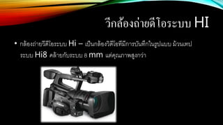 วีกล้องถ่ายดีโอระบบ HI
• กล้องถ่ายวีดีโอระบบ Hi – เป็นกล้องวิดีโอทีมีการบันทึกในรูปแบบ ม้วนเทป
ระบบ Hi8 คล้ายกับระบบ 8 mm แต่คุณภาพสูงกว่า
 