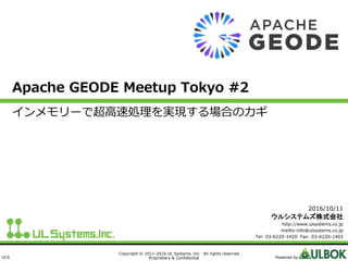 ULS
Copyright © 2011-2016 UL Systems, Inc. All rights reserved.
Proprietary & Confidential Powered by
Apache GEODE Meetup Tokyo #2
インメモリーで超高速処理を実現する場合のカギ
2016/10/11
ウルシステムズ株式会社
http://www.ulsystems.co.jp
mailto:info@ulsystems.co.jp
Tel: 03-6220-1420 Fax: 03-6220-1402
 