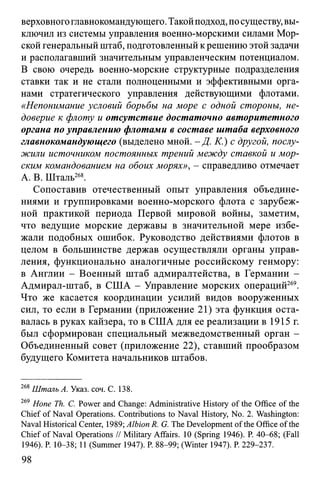верховногоглавнокомандующего. Такойподход, посуществу, вы­
ключил из системы управления военно-морскими силами Мор­
скойгенеральный штаб, подготовленный крешению этой задачи
и располагавший значительным управленческим потенциалом.
В свою очередь военно-морские структурные подразделения
ставки так и не стали полноценными и эффективными орга­
нами стратегического управления действующими флотами.
«Непонимание условий борьбы на море с одной стороны, не­
доверие к флоту и отсутствие достаточно авторитетного
органа по управлению флотами в составе штаба верховного
главнокомандующего (выделено мной. - Д. К.) с другой, послу­
жили источником постоянных трений между ставкой и мор­
ским командованием на обоих морях», - справедливо отмечает
А. В. Шталь268.
Сопоставив отечественный опыт управления объедине­
ниями и группировками военно-морского флота с зарубеж­
ной практикой периода Первой мировой войны, заметим,
что ведущие морские державы в значительной мере избе­
жали подобных ошибок. Руководство действиями флотов в
целом в большинстве держав осуществляли органы управ­
ления, функционально аналогичные российскому генмору:
в Англии - Военный штаб адмиралтейства, в Германии -
Адмирал-штаб, в США - Управление морских операций269.
Что же касается координации усилий видов вооруженных
сил, то если в Германии (приложение 21) эта функция оста­
валась в руках кайзера, то в США для ее реализации в 1915 г.
был сформирован специальный межведомственный орган -
Объединенный совет (приложение 22), ставший прообразом
будущего Комитета начальников штабов.
268Шталь А. Указ. соч. С. 138.
269 Hone Th. С. Power and Change: Administrative History of the Office of the
Chief of Naval Operations. Contributions to Naval History, No. 2. Washington:
Naval Historical Center, 1989; Albion R. G. The Development of the Office of the
Chief of Naval Operations // Military Affairs. 10 (Spring 1946). P. 40-68; (Fall
1946). P. 10-38; 11 (Summer 1947). P. 88-99; (Winter 1947). P. 229-237.
98
 