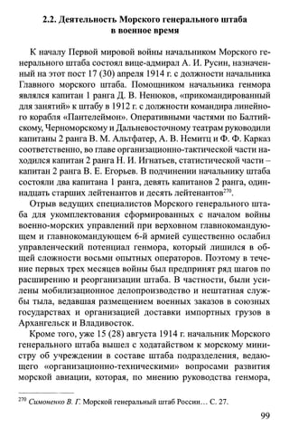2.2. Деятельность Морского генерального штаба
в военное время
К началу Первой мировой войны начальником Морского ге­
нерального штаба состоял вице-адмирал А. И. Русин, назначен­
ный на этот пост 17 (30) апреля 1914 г. с должности начальника
Главного морского штаба. Помощником начальника генмора
являлся капитан 1 ранга Д. В. Ненюков, «прикомандированный
для занятий» кштабу в 1912 г. с должности командира линейно­
го корабля «Пантелеймон». Оперативными частями по Балтий­
скому, Черноморскому и Дальневосточному театрамруководили
капитаны 2 ранга В. М. Альтфатер, А. В. Немитц и Ф. Ф. Карказ
соответственно, во главе организационно-тактической части на­
ходился капитан 2 ранга Н. И. Игнатьев, статистической части -
капитан 2 ранга В. Е. Егорьев. В подчинении начальнику штаба
состояли два капитана 1ранга, девять капитанов 2 ранга, один­
надцать старших лейтенантов и десять лейтенантов270.
Отрыв ведущих специалистов Морского генерального шта­
ба для укомплектования сформированных с началом войны
военно-морских управлений при верховном главнокомандую­
щем и главнокомандующем 6-й армией существенно ослабил
управленческий потенциал генмора, который лишился в об­
щей сложности восьми опытных операторов. Поэтому в тече­
ние первых трех месяцев войны был предпринят ряд шагов по
расширению и реорганизации штаба. В частности, были уси­
лены мобилизационное делопроизводство и нештатная служ­
бы тыла, ведавшая размещением военных заказов в союзных
государствах и организацией доставки импортных грузов в
Архангельск и Владивосток.
Кроме того, уже 15 (28) августа 1914 г. начальник Морского
генерального штаба вышел с ходатайством к морскому мини­
стру об учреждении в составе штаба подразделения, ведаю­
щего «организационно-техническими» вопросами развития
морской авиации, которая, по мнению руководства генмора,
270 Симоненко В. Г. Морской генеральный штаб России... С. 27.
99
 