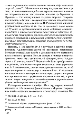 заняла «чрезвычайно ответственное место вряду элементов
морской силы»11''. Обратившись к опыту ведущих морских дер­
жав, где «авиационные» проблемы курировались специальны­
ми подразделениями центрального аппарата (в Германии и
Франции - соответствующими отделами морских генераль­
ных штабов, в Англии - воздухоплавательным департаментом
адмиралтейства), вице-адмирал А. И. Русин обратил внимание
руководителя морведа на то, что «в настоящее время штат
МГШ вовсе не предусматривает чинов, ведающих авиацион­
ным делом, и таковое возлагается на случайных офицеров, об­
ремененных своей прямой работой, подчас не имеющих почти
никакого отношения к авиационной деятельности; в настоя­
щее время вопросы авиации ведаются специалистом по подво­
дному плаванию»112.
Наконец, 1 (14) декабря 1914 г. вступило в действие поста­
новление Адмиралтейств-совета об изменении организации
Морского генерального штаба и установлении его временного
штата военного времени. Новым штатом в генморе предусма­
тривалось иметь двух адмиралов, 40 офицеров, шесть кондук­
торов и 17 нижних чинов273. Части штаба были преобразованы
в отделения, количество которых возросло до семи (приложе­
ние 5). В таком составе, хотя и с некоторыми изменениями, штаб
функционировал в течение двух с половиной лет. Утверждение
постоянного штата генмора, как и некоторых других централь­
ных органов военного управления морского ведомства, тормо­
зилось «нерассмотрением законодательными учреждениями
финансовой стороны этого проекта»21*.
Среди реализованных вдекабре 1914 г. структурных новаций
обращает на себя внимание формирование вМорском генераль­
ном штабе отделения воздушного и подводного плавания. От­
271 РГАВМФ. Ф. 418. On. 1. Д. 1401. Л. 45.
272 Там же. Л. 48,48об.
273 Симоненко В. Органы управления русского флота... С. 104.
274 Всеподданнейший доклад по Морскому министерству за 1914 год. Б/м.,
[1915]. С. 29.
100
 