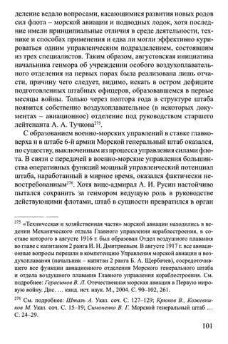 деление ведало вопросами, касающимися развития новых родов
сил флота - морской авиации и подводных лодок, хотя послед­
ние имели принципиальные отличия в среде деятельности, тех­
нике и способах применения и едва ли могли эффективно кури­
роваться одним управленческим подразделением, состоявшим
из трех специалистов. Таким образом, августовская инициатива
начальника генмора об учреждении особого воздухоплаватель­
ного отделения на первых порах была реализована лишь отча­
сти, причину чего следует, видимо, искать в остром дефиците
подготовленных штабных офицеров, образовавшемся в первые
месяцы войны. Только через полтора года в структуре штаба
появится собственно воздухоплавательное (в некоторых доку­
ментах - авиационное) отделение под руководством старшего
лейтенанта А. А. Тучкова275.
С образованием военно-морских управлений в ставке главко­
верха и в штабе 6-й армии Морской генеральный штаб оказался,
по существу, выключеннымиз процессауправления силами фло­
та. В связи с передачей в военно-морские управления большин­
ства оперативных функций мощный управленческий потенциал
штаба, наработанный в мирное время, оказался фактически не­
востребованным276. Хотя вице-адмирал А. И. Русин настойчиво
пытался сохранить за генмором ведущую роль в руководстве
действующими флотами, штаб в сущности превратился в орган
275 «Техническая и хозяйственная части» морской авиации находились в ве­
дении Механического отдела Главного управления кораблестроения, в со­
ставе которого в августе 1916 г. был образован Отдел воздушного плавания
во главе с капитаном 2 ранга И. Н. Дмитриевым. В августе 1917 г. все авиаци­
онные вопросы перешли в компетенцию Управления морской авиации и воз­
духоплавания (начальник - капитан 2 ранга Б. А. Щербачев), сосредоточив­
шего все функции авиационного отделения Морского генерального штаба
и отдела воздушного плавания Главного управления кораблестроения. См.
подробнее: Герасимов В. JI. Отечественная морская авиация в Первую миро­
вую войну. Дис. ... канд. ист. наук. М., 2004. С. 90-102, 261.
276 См. подробнее: Шталь А. Указ. соч. С. 127-129; Крюков В., Кожевни­
ков М. Указ. соч. С. 15-19; Симоненко В. Г. Морской генеральный штаб ...
С. 24-29.
101
 