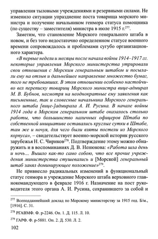 управления тыловыми учреждениями и резервными силами. Не
изменило ситуации упразднение поста товарища морского ми­
нистра и получение начальником генмора статуса помощника
(по существу - заместителя) министра в июле 1915 г.277.
Заметим, что становление Морского генерального штаба в
новом, и без того недостаточно определенном статусе военного
времени сопровождалось и проблемами сугубо организацион­
ного характера.
«В первые недели имесяцы после начала войны 1914-1917гг.
некоторые управления Морского министерства утрировали
свои отношения с Морским генеральным штабом и посыла­
ли ему на отзыв и дальнейшее направление множество бумаг,
того не требовавших. В этом отношении особенно настойчи­
во вел переписку товарищ Морского министра вице-адмирал
М. В. Бубнов, несмотря на неоднократные ему заявления как
письменные, так и словесные начальника Морского генераль­
ного штаба [вице-]адмирала А. И. Русина. В начале войны
1914 года в Морском генеральном штабе оказалось столько
работы, что большинство наличных офицеров Штаба по
собственной инициативе оставались круглые сутки в Штабе,
там же и ночуя, для чего были взяты постели из Морского
корпуса», - свидетельствует военно-морской историк русского
зарубежья Н. С. Чириков278. Подтверждение этому можно обна­
ружить и в воспоминаниях Д. В. Ненюкова: «Работа шла день
и ночь... Вышло как-то само собою, что все прочие учреж­
дения министерства стушевались и [Морской] генеральный
штаб занял доминирующее положение»219.
Не привнесло радикальных изменений в функциональный
статус генмора и учреждение Морского штаба верховного глав­
нокомандующего в феврале 1916 г. Назначение на пост руко­
водителя этого органа А. И. Русина, сохранившего за собой и
277 Всеподданнейший доклад по Морскому министерству за 1915 год. Б/м.,
[1916]. С. 31.
278 РГАВМФ. Ф. р-2246. On. 1. Д. 115. Л. 10.
279 ГАРФ. Ф. р-5881. Оп. 2. Д. 530. Л. 2.
102
 