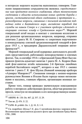 в интересах морского ведомства выполнялась генмором. Глав­
ными направлениями сотрудничества являлись «предоставле­
ние нам предметов военного снабжения, обмен техническими
сведениями в области использования новых средств борьбы с
врагом, систематический обмен сведениями о противнике и...
разнообразные вопросы, связанные с посылкой английских под­
водных лодок в Балтийского море, английских кораблей для
службы на нашем Севере и с участием крейсера «Аскольд» в
операциях союзных эскадр в Средиземном море»282. Морской
генеральный штаб входил в контакт с союзными коллегами и
для решения организационных вопросов, например, отправки
капитана 2 ранга М. И. Смирнова «с секретным поручением»
к командующему союзной средиземноморской эскадрой в фев­
рале 1915 г., в преддверии Дарданелльской операции англо-
французов283.
Морской генеральный штаб курировал деятельность россий­
ских представителей, работавших непосредственно в союзных
флотах. Так, в сентябре 1914 г. вбританский Гранд Флит был на­
правлен флигель-адъютант капитан 1ранга М. А. Кедров (быв­
ший флаг-капитан штаба начальника 2-й бригады линейных
кораблей Балтийского моря)284, которого в мае 1915 г. сменил
капитан 1 ранга Г. К. фон Шульц (бывший командир крейсера
«Адмирал Макаров»)285. Сношения генмора с военно-морским
руководством Японии и Италии были гораздо менее интенсив­
ными и касались, главным образом, организации военных по­
ставок.
Кроме того, генмор проводил значительную повседневную
работу в интересах действующих флотов, облегчая решение во­
просов, зачастую не входивших в его непосредственную компе­
282 АВПРИ. Ф. 138. Оп. 467. Д. 357. Л. 29.
283 Там же. Д. 476. Л. 22.
284 ГАРФ. Ф. р-6666. On. 1. Д. 18. Л. 1-9.
285 См. подробнее: Шульц Г. К , фон. С английским флотом с мировую войну.
Воспоминания представителя русского флота при английском Гранд Флите.
СПб., 2000.
104
 