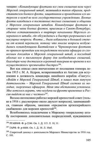 тенцию: «Командующие флотами все свои сношения вели через
Морской генеральный штаб, являвшийся таким образом, пред­
ставителем боевого флота, защитником и проводником его ин­
тересов и нужд во всех государственных учреждениях. Боевые
флоты находились в постоянных тесных сношениях и общении
с Морским генеральным штабом. Командующие флотами и
старшие чины боевых флотов, приезжая в Санкт-Петербург,
обычно останавливались в квартире начальника Морского ге­
нерального штаба, где обсуждались и быстроразрешались все
насущные вопросы. Флоты... были избавлены в большой степе­
ни от всякой переписки, потому что многие вопросы возбуж­
дались командующими Балтийским и Черноморским флотами
по прямым проводам или посредством посылки офицера со сло­
весным докладом в Морской генеральный штаб, а последний
облекал все в письменную форму для необходимых сношений,
благодаря чему достигался огромный выигрыш во времени и все
осуществлялось чрезвычайно быстро»ш.
Вот как описал свои впечатления от посещения генмора ле­
том 1915 г. М. А. Кедров, возвратившийся из Англии для всту­
пления в должность командира линейного корабля «Гангут»:
«Войдя в Морской Генеральный Штаб, я нашел там кипучую
деятельность - Морской Генеральный Штаб состоял из мо­
лодых, энергичных офицеров. Меня эта обстановка успокоила.
Мне хотелось верить, что неудачи на фронте временные иРос­
сия выйдет из них с честью»т .
Весьма интенсивно работал морской крепостной совет (толь­
ко в 1916 г. рассмотрено около двухсот вопросов), занимавший­
ся, главным образом, заказами «предметов артиллерийского
снабжения» для морских крепостей288.
Возобновилось подключение к Морскому генеральному шта­
бу посторонних дополнительных подразделений, нуждавшихся
286РГАВМФ. Ф. р-2246. On. 1. Д. 115. Л. 10, И.
287 ГАРФ. Ф. р-6666. On. 1. Д. 18. Л. Юоб.
288 Секретный доклад о деятельности Морского Министерства за 1916 год.
С. 101.
105
 