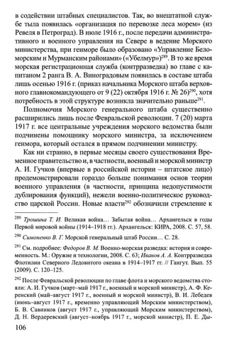 в содействии штабных специалистов. Так, во внештатной служ­
бе тыла появилась «организация по перевозке леса морем» (из
Ревеля вПетроград). В июле 1916 г., после передачи администра­
тивного и военного управления на Севере в ведение Морского
министерства, при генморе было образовано «Управление Бело­
морскимиМурманскимрайонами» («Убелмур»)289.В то же время
морская регистрационная служба (контрразведка) во главе с ка­
питаном 2 ранга В. А. Виноградовым появилась в составе штаба
лишь осенью 1916 г. (приказ начальника Морского штаба верхов­
ного главнокомандующего от 9 (22) октября 1916 г. № 26)290, хотя
потребность в этой структуре возникла значительно раньше291.
Полномочия Морского генерального штаба существенно
расширились лишь после Февральской революции. 7 (20) марта
1917 г. все центральные учреждения морского ведомства были
подчинены помощнику морского министра, за исключением
генмора, который остался в прямом подчинении министру.
Как ни странно, в первые месяцы своего существования Вре­
менное правительствои, вчастности, военныйиморскойминистр
А. И. Гучков (впервые в российской истории - штатское лицо)
продемонстрировали гораздо больше понимания основ теории
военного управления (в частности, принципа недопустимости
дублирования функций), нежели военно-политическое руковод­
ство царской России. Новые власти292 обозначили стремление к
289 Трошина Т. И. Великая война... Забытая война... Архангельск в годы
Первой мировой войны (1914-1918 гг.). Архангельск: КИРА, 2008. С. 57, 58.
290 Симоненко В. Г. Морской генеральный штаб России... С. 28.
291 См. подробнее: Федоров В. М. Военно-морская разведка: история и совре­
менность. М.: Оружие и технологии, 2008. С. 63; Иванов А. А. Контрразведка
Флотилии Северного Ледовитого океана в 1914-1917 гг. // Гангут. Вып. 55
(2009). С. 120-125.
292После Февральской революции по главе флота и морского ведомства сто­
яли: А. И. Гучков (март-май 1917 г., военный и морской министр), А. Ф. Ке­
ренский (май-август 1917 г., военный и морской министр), В. И. Лебедев
(июнь-август 1917 г., временно управляющий Морским министерством),
Б. В. Савинков (август 1917 г., управляющий Морским министерством),
Д. Н. Вердеревский (август-ноябрь 1917 г., морской министр), П. Е. Ды­
106
 