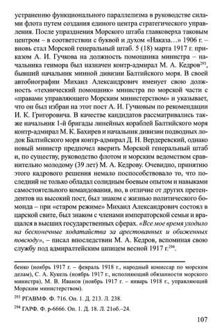устранению функционального параллелизма в руководстве сила­
ми флота путем создания единого центра стратегического управ­
ления. После упразднения Морского штаба главковерха таковым
центром - в соответствии с буквой и духом «Наказа...» 1906 г. -
вновь стал Морской генеральный штаб. 5 (18) марта 1917 г. при­
казом А. И. Гучкова на должность помощника министра - на­
чальника генмора был назначен контр-адмирал М. А. Кедров293,
бывший начальник минной дивизии Балтийского моря. В своей
автобиографии Михаил Александрович именует свою долж­
ность «технический помощник» министра по морской части с
«правами управляющего Морским министерством» и указывает,
что он был избран на этот пост А. И. Гучковым по рекомендации
И. К. Григоровича. В качестве кандидатов рассматривались так­
же начальник 1-й бригады линейных кораблей Балтийского моря
контр-адмиралМ. К. Бахиревиначальникдивизииподводныхло­
док Балтийского моря контр-адмирал Д. Н. Вердеревский, однако
новый министр предпочел вверить Морской генеральный штаб
и, по существу, руководство флотом и морским ведомством срав­
нительно молодому (39 лет) М. А. Кедрову. Очевидно, принятию
этого кадрового решения немало поспособствовало то, что по­
следний не только обладал солиднымбоевым опытоми навыками
самостоятельного командования, но, в отличие от других претен­
дентов на высокий пост, был знаком с жизнью политического бо­
монда - при «старом режиме» Михаил Александрович состоял в
царской свите, был знаком с членами императорской семьи и вра­
щалсяввысшихгосударственных сферах. «Веемое времяуходило
на бесконечные ходатайства за арестованных и обиженных
повсюду», - писал впоследствии М. А. Кедров, вспоминая свою
службу под адмиралтейским шпицем весной 1917 г.294.
бенко (ноябрь 1917 г. - февраль 1918 г., народный комиссар по морским
делам), С. А. Кукель (ноябрь 1917 г., исполняющий обязанности морского
министра), М. В. Иванов (ноябрь 1917 г. - январь 1918 г., управляющий
Морским министерством).
293 РГАВМФ. Ф. 716. On. 1. Д. 213. Л. 238.
294ГАРФ. Ф. р-6666. On. 1. Д. 18. Л. 21об.-24.
107
 