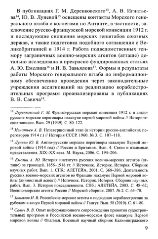 В публикациях Г. М. Деренковского13, А. В. Игнатье­
ва14, Ю. В. Луневой15освещены контакты Морского гене­
рального штаба с коллегами по Антанте, в частности, за­
ключение русско-французской морской конвенции 1912 г.
и последующие сношения морских генштабов союзных
держав, а также подготовка подобного соглашения с Ве­
ликобританией в 1914 г. Работа подведомственных ген-
мору заграничных военно-морских агентов (атташе) де­
тально исследована в прекрасно фундированных статьях
A. Ю. Емелина16и И. В. Завьялова17. Формы и результаты
работы Морского генерального штаба по информацион­
ному обеспечению проведения через законодательные
учреждения ассигнований на реализацию кораблестро­
ительных программ проанализированы в публикациях
B. В. Савича18.
13Деренковский Г. М. Франко-русская морская конвенция 1912 г. и англо­
русские морские переговоры накануне первой мировой войны // Историче­
ские записки. Вып. 29 (1949). С. 80-122.
14Игнатьев А. В. Незавершенный этап (к истории русско-английских пе­
реговоров 1914 г.) // История СССР. 1960. № 3. С. 107-118.
15Лунева Ю. В. Англо-русские морские переговоры накануне Первой ми­
ровой войны (1914 год) // Россия и Британия. Вып. 4. Связи и взаимные
представления. XIX-XX века. М. Наука, 2006. С. 194-206.
16 Емелин А. Ю. История института русских военно-морских агентов (ат­
таше) за границей. 1856-1918 гг. // Источник. Историк. История. Сборник
научных работ. Вып. 1. СПб.: АЛЕТЕЙА, 2001. С. 368-386; Деятельность
русских военно-морских агентов во Франции накануне Первой мировой во­
йны (личностный аспект) // Источник. Историк. История. Сборник научных
работ. Вып. 3. История повседневности. СПб.: АЛЕТЕЙА, 2003. С. 48-62;
Военно-морские агенты России // Морской сборник. 2007. № 2. С. 64-70.
17Завьялов И. В. Российские морские агенты о подводном кораблестроении за
рубежом в канун Первой мировой войны // Гангут. Вып. 58 (2010). С. 61-80.
18 Савич В. В. Опыт информационного сопровождения принятия судострои­
тельных программ в Российской военно-морском флоте накануне Первой
мировой войны // Флагман. Военный научный сборник Калининградского
9
 