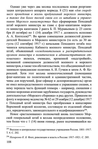Однако уже через два месяца последовала новая реоргани­
зация центрального аппарата морведа. 8 (21) мая «для скорей­
шего проведения в жизнь предуказаний морского министра,
а также для более тесной связи его со штабами и управле­
ниями Морского министерства» был сформирован Походный
штаб морского министра во главе с флаг-капитаном морско­
го министра капитаном 2 ранга Б. П. Муравьевым (с 23 сентя­
бря (6 октября) по 1 (14) декабря 1917 г. должность исполнял
А. А. Коптелов)295. Во время совмещения должностей руково­
дителей Военного и Морского министерств (то есть до 30 ав­
густа (12 сентября) 1917 г.) начальник Походного штаба под­
чинялся начальнику Кабинета военного министра. Походный
штаб, объявленный «осведомительным и распорядительным
органом министра в политическом и административном от­
ношениях» являлся, очевидно, временной «надстройкой»,
вызванной совмещением должностей военного и морского
министров, атакжетем обстоятельством, что объединенныйпост
занимали гражданские политики А. И. Гучков и затем А. Ф. Ке­
ренский. Хотя этот весьма немногочисленный (помощники
флаг-капитана по политической и административной частям,
чины для поручений, флаг-офицер и делопроизводитель) орган
не имел непосредственного отношения к управлению силами, к
нему перешла часть функций генмора - например, сношения с
военно-морскими агентамизарубежных государств, руководство
деятельностью «Морского сборника» и ряд других. Приказом по
флоту и морскому ведомству№ 62 от29 ноября (12 декабря) 1917
г. Походный штаб министра был преобразован в канцелярию
Верховной морской коллегии, состоящую из отделений общих
дел, юридического, законодательного и кодификационного296.
Новое «растаскивание» полномочий вновь поставило Мор­
ской генеральный штаб в весьма неопределенное положение,
тем более что с 1 (14) июня генмор, ранее подчинявшийся на­
295 Высшие и центральные государственные учреждения России. 1801-1917.
Т. 4. С. 202.
296Назаренко К. Б. Флот, революция и власть в России: 1917-1921. С. 205.
108
 