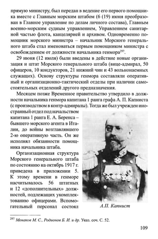 прямую министру, был передан в ведение его первого помощни­
ка вместе с Главным морским штабом (6 (19) июня преобразо­
ван в Главное управление по делам личного состава), Главным
военно-морским судным управлением, Управлением санитар­
ной частью флота, канцелярией и архивом. Одновременно по­
мощник морского министра - начальник Морского генераль­
ного штаба стал именоваться первым помощником министра с
освобождением от должности начальника генмора297.
29 июня (12 июля) были введены в действие новые органи­
зация и штат Морского генерального штаба (вице-адмирал, 50
офицеров, 10 кондукторов, 21 нижний чин и 43 вольнонаемных
служащих). Основу структуры генмора составляли оператив­
ный и организационно-тактический отделы при наличии само­
стоятельных отделений другого предназначения.
Месяцем позже Временное правительство утвердило в долж­
ности начальникагенмора капитана 1рангаграфаА. П. Капниста
(с производствомвконтр-адмиралы). Тогдаже былучрежденино­
странныйотделподначальством
капитана 1ранга Е. А. Беренса-
бывшего морского агента в Ита­
лии, до войны возглавлявшего
2-ю оперативную часть. Он же
исполнял обязанности помощ­
ника начальника штаба.
Организационная структура
Морского генерального штаба
по состоянию на октябрь 1917г.
приведена в приложении 5.
К этому времени в генморе
насчитывалось 56 штатных
и 12 «дополнительных» долж­
ностей, подлежащих укомплек­
тованию офицерами. Вспомо­
гательный персонал состоял
297Монаков М. С., Родионов Б. И. и др. Указ. соч. С. 52.
109
А.П. Капнист
 