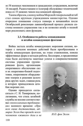из 58 военных чиновников и гражданских сотрудников, включая
16 писарей. Радиостанцию и телеграф обслуживал технический
взвод из 33 нижних чинов под командой офицера.
Такимобразом, кконцувойны Морскойгенеральныйштаб
стал самым крупным учреждением министерства. Однако
очередное понижение статуса генмора и начавшийся после
Октябрьской революции лавинообразный процесс развала си­
стемы военного управления так и не позволил штабу в полной
мере реализовать свои функции.
2.3. Особенности работы командования
и штабов командующих флотами
Война застала штабы командующих морскими силами, ко­
торые с началом военных действий были преобразованы в
штабы командующих флотами, на этапе становления, поиска
эффективных форм и методов работы. Бесспорно, впредвоенные
годы были достигнуты заметные успехи в совершенствовании
системы управления группи­
ровками флота, организации
оперативного обеспечения сил
и их оперативно-боевой подго­
товки, оперативном оборудова­
нии театров и решении целого
ряда других задач, главная роль
в которых принадлежала шта­
бам морских сил.
Однако приходится согла­
ситься с С. Н. Тимиревым, по­
лагавшим, что стиль штабной
службы не вполне соответство­
вал «колоссальным требовани­
ям» военного времени: «При
всех своих достоинствах, ад­
мирал Эссен был прежде всего
человеком «живого» дела и не
110
 