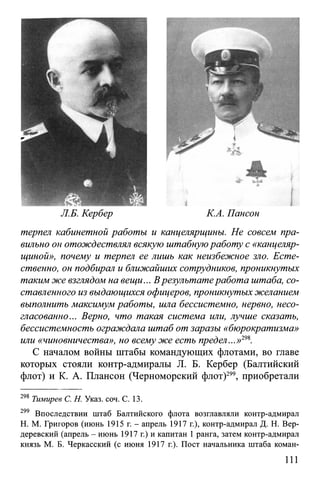 Л.Б. Кербер К.А. Пансон
терпел кабинетной работы и канцелярщины. Не совсем пра­
вильно он отождествлял всякую штабнуюработу с «канцеляр­
щиной», почему и терпел ее лишь как неизбежное зло. Есте­
ственно, он подбирал и ближайших сотрудников, проникнутых
таким же взглядом на вещи... Врезультатеработа штаба, со­
ставленного из выдающихся офицеров, проникнутых желанием
выполнить максимум работы, шла бессистемно, нервно, несо­
гласованно... Верно, что такая система или, лучше сказать,
бессистемность ограждала штаб от заразы «бюрократизма»
или «чиновничества», но всему же есть предел...»298.
С началом войны штабы командующих флотами, во главе
которых стояли контр-адмиралы JI. Б. Кербер (Балтийский
флот) и К. А. Плансон (Черноморский флот)299, приобретали
298 Тимирев С. Н. Указ. соч. С. 13.
299 Впоследствии штаб Балтийского флота возглавляли контр-адмирал
H. М. Григоров (июнь 1915 г. - апрель 1917 г.), контр-адмирал Д. Н. Вер-
деревский (апрель - июнь 1917 г.) и капитан 1 ранга, затем контр-адмирал
князь М. Б. Черкасский (с июня 1917 г.). Пост начальника штаба коман­
111
 