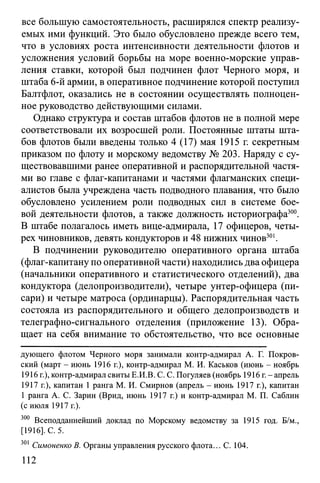 все большую самостоятельность, расширялся спектр реализу­
емых ими функций. Это было обусловлено прежде всего тем,
что в условиях роста интенсивности деятельности флотов и
усложнения условий борьбы на море военно-морские управ­
ления ставки, которой был подчинен флот Черного моря, и
штаба 6-й армии, в оперативное подчинение которой поступил
Балтфлот, оказались не в состоянии осуществлять полноцен­
ное руководство действующими силами.
Однако структура и состав штабов флотов не в полной мере
соответствовали их возросшей роли. Постоянные штаты шта­
бов флотов были введены только 4 (17) мая 1915 г. секретным
приказом по флоту и морскому ведомству № 203. Наряду с су­
ществовавшими ранее оперативной и распорядительной частя­
ми во главе с флаг-капитанами и частями флагманских специ­
алистов была учреждена часть подводного плавания, что было
обусловлено усилением роли подводных сил в системе бое­
вой деятельности флотов, а также должность историографа300.
В штабе полагалось иметь вице-адмирала, 17 офицеров, четы­
рех чиновников, девять кондукторов и 48 нижних чинов301.
В подчинении руководителю оперативного органа штаба
(флаг-капитану по оперативной части) находились два офицера
(начальники оперативного и статистического отделений), два
кондуктора (делопроизводители), четыре унтер-офицера (пи­
сари) и четыре матроса (ординарцы). Распорядительная часть
состояла из распорядительного и общего делопроизводств и
телеграфно-сигнального отделения (приложение 13). Обра­
щает на себя внимание то обстоятельство, что все основные
дующего флотом Черного моря занимали контр-адмирал А. Г. Покров­
ский (март - июнь 1916 г.), контр-адмирал М. И. Каськов (июнь - ноябрь
1916 г.), контр-адмирал свиты Е.И.В. С. С. Погуляев (ноябрь 1916 г.-апрель
1917 г.), капитан 1 ранга М. И. Смирнов (апрель - июнь 1917 г.), капитан
1 ранга А. С. Зарин (Врид, июнь 1917 г.) и контр-адмирал М. П. Саблин
(с июля 1917 г.).
300 Всеподданнейший доклад по Морскому ведомству за 1915 год. Б/м.,
[1916]. С. 5.
301 Симоненко В. Органы управления русского флота... С. 104.
112
 