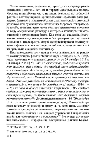 Такое положение, естественно, приводило к отрыву разве­
дывательной деятельности от интересов действующих флотов.
Морские генштабисты часто не знали реальных потребностей
флотов и поэтому нередко организовывали «разведку ради раз­
ведки». Занимаясь главным образом стратегической агентурной
разведкой под руководством начальника Морского генерально­
го штаба, статистическая часть генмора практически упустила
из виду оперативную разведку в интересах командования объ­
единений и группировок флота. Как правило, сведения, посту­
павшие флотскому командованию без проверки достоверности
и анализа в штабе флота, скорее дезориентировали командую­
щего и флаг-капитана по оперативной части, нежели помогали
им правильно оценивать обстановку.
Подтверждением тому может служить выдержка из рапор­
та командующего флотом Черного моря адмирала А. А. Эбер-
гарда верховному главнокомандующему от 29 декабря 1914 г.
(11 января 1915 г.) № 1043: «К сожалению, во флоте не принят
тот порядок, что в армии, где каждый округ ведет разведку
на своем театре. Вся агентурнаяразведка флота была сосре­
доточена в Морском Генеральном Штабе, откуда флоты, как
Черноморский, таки Балтийский, получаютуже готовые све­
дения. Эта же разведка, по отношению к Южному театру,
с начала войны, то есть с 16 октября по 11 ноября (1914 г. -
Д. К.), не дала ни одного известия о неприятеле... Все скудные
сведения, которые получались мною о движении неприятель­
ских транспортов, являлись частью запоздалыми и частью
противоречивыми»ш. Двумя неделями ранее - 16 (29) декабря
1914 г. - в телеграмме главнокомандующему Кавказской ар­
мией генералу от кавалерии графу И. И. Воронцову-Дашкову
комфлот охарактеризовал сведения, получаемые отдипломати­
ческих и иных агентов и из Главного управления Генерального
штаба, как «сомнительные и ложные»301. Не всегда достовер­
ной оказывалась и информация, поступавшая из штаба Кавказ­
306 РГВИА. Ф. 2003. On. 1. Д. 550. Л. 151.
307Там же. Ф. 2100. On. 1. Д. 724. Л. 268,269.
114
 