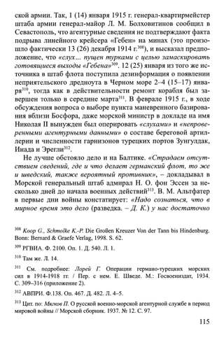 ской армии. Так, 1 (14) января 1915 г. генерал-квартирмейстер
штаба армии генерал-майор JI. М. Болховитинов сообщил в
Севастополь, что агентурные сведения не подтверждают факта
подрыва линейного крейсера «Гебен» на минах (это произо­
шло фактически 13 (26) декабря 1914 г.308), и высказал предпо­
ложение, что «слух... пущен турками с целью замаскировать
готовящиеся выходы «Гебена»309. 12 (25) января из того же ис­
точника в штаб флота поступила дезинформация о появлении
неприятельского дредноута в Черном море 2-4 (15-17) янва­
ря310, тогда как в действительности ремонт корабля был за­
вершен только в середине марта311. В феврале 1915 г., в ходе
обсуждения вопроса о выборе пункта маневренного базирова­
ния вблизи Босфора, даже морской министр в докладе на имя
Николая II вынужден был оперировать «слухами» и «непрове­
ренными агентурными данными» о составе береговой артил­
лерии и численности гарнизонов турецких портов Зунгулдак,
Инада и Эрегли312.
Не лучше обстояло дело и на Балтике. «Страдаем отсут­
ствием сведений, где и что делает германский флот, то же
и шведский, также вероятный противник», - докладывал в
Морской генеральный штаб адмирал Н. О. фон Эссен за не­
сколько дней до начала военных действий313. В. М. Альтфатер
в первые дни войны констатирует: «Надо сознаться, что в
мирное время это дело (разведка. - Д. К.) у нас достаточно
308 Koop G., Schmolke K.-P. Die Großen Kreuzer Von der Tann bis Hindenburg.
Bonn: Bernard & Graefe Verlag, 1998. S. 62.
309 РГВИА. Ф. 2100. On. 1. Д. 540. Л. 1.
310 Там же. Л. 14.
311 См. подробнее: Лорей Г. Операции германо-турецких морских
сил в 1914-1918 гг. / Пер. с нем. Е. Шведе. М.: Госвоениздат, 1934.
С. 309-316 (приложение 2).
312 АВПРИ. Ф.138. Оп. 467. Д. 482. Л. 4-5.
313 Цит. по: Мягков П. О русской военно-морской агентурной службе в период
мировой войны // Морской сборник. 1937. № 12. С. 97.
115
 