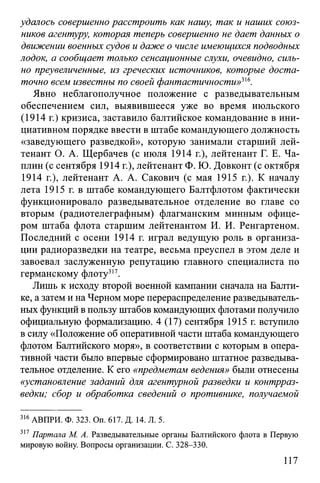 удалось совершенно расстроить как нашу, так и наших союз­
ников агентуру, которая теперь совершенно не дает данных о
движении военных судов и даже о числе имеющихся подводных
лодок, а сообщает только сенсационные слухи, очевидно, силь­
но преувеличенные, из греческих источников, которые доста­
точно всем известны по своей фантастичности»316.
Явно неблагополучное положение с разведывательным
обеспечением сил, выявившееся уже во время июльского
(1914 г.) кризиса, заставило балтийское командование в ини­
циативном порядке ввести в штабе командующего должность
«заведующего разведкой», которую занимали старший лей­
тенант О. А. Щербачев (с июля 1914 г.), лейтенант Г. Е. Ча­
плин (с сентября 1914 г.), лейтенант Ф. Ю. Довконт (с октября
1914 г.), лейтенант А. А. Сакович (с мая 1915 г.). К началу
лета 1915 г. в штабе командующего Балтфлотом фактически
функционировало разведывательное отделение во главе со
вторым (радиотелеграфным) флагманским минным офице­
ром штаба флота старшим лейтенантом И. И. Ренгартеном.
Последний с осени 1914 г. играл ведущую роль в организа­
ции радиоразведки на театре, весьма преуспел в этом деле и
завоевал заслуженную репутацию главного специалиста по
германскому флоту317.
Лишь к исходу второй военной кампании сначала на Балти­
ке, азатем и на Черном море перераспределение разведыватель­
ных функций впользу штабов командующих флотами получило
официальную формализацию. 4 (17) сентября 1915 г. вступило
в силу «Положение об оперативной части штаба командующего
флотом Балтийского моря», в соответствии с которым в опера­
тивной части было впервые сформировано штатное разведыва­
тельное отделение. К его «предметам ведения» были отнесены
«установление заданий для агентурной разведки и контрраз­
ведки; сбор и обработка сведений о противнике, получаемой
316АВПРИ. Ф. 323. Оп. 617. Д. 14. Л. 5.
317 Партала М. А. Разведывательные органы Балтийского флота в Первую
мировую войну. Вопросы организации. С. 328-330.
117
 