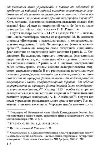 от указанных выше учреждений, а также от войсковой (в
прибрежных районах) и судовой разведки; своевременное осве­
домление об обстановке надлежащих начальников; издание по­
становлений о пользовании телефоном, телеграфом и проч.»ш.
Хотя, согласно Положению, возглавлять отделение должен был
старший флаг-офицер по оперативной части, de facto во главе
разведки Балтийского флота остался И. И. Ренгартен.
Спустя полтора месяца - 14 (27) октября 1915 г. - началь­
ник Штаба главковерха генерал от инфантерии М. В. Алексеев
утвердил «Положение о разведывательном и контрразведыва­
тельном отделениях Штаба Черноморского флота в военное
время»319, появление которого стало следствием инициативы
флаг-капитана по оперативной части капитана 1рангаК. Ф. Кет­
линского. На должность «третьего помощника флаг-капитана
оперативной части», возглавившего оба созданных отделения,
был назначен капитан 2 ранга А. А. Нищенков, заведовавший
ранее черноморским столом особого делопроизводства Мор­
ского генерального штаба. В его распоряжение поступили «три
старших флаг-офицера: первый - для веденияразведки по мор­
ской части, из офицеров флота, второй - для веденияразведки
по сухопутной части, из офицеров армии, третий - для ведения
контрразведки, из офицеров флота (может быть из отдельно­
го корпуса жандармов)»ш. К концу 1915 г. особое (контрразве­
дывательное) отделение возглавил старший лейтенант (бывший
ротмистр корпуса жандармов) А. П. Автамонов321. Спустя год
после учреждения разведывательного органа его статус был по­
вышен: приказом начальника Морского штаба главковерха от
318 Положение об Оперативной части Штаба Командующего Флотом Бал­
тийского моря в военное время. Типография Штаба Командующего Флотом
Балтийского моря, 1915. С. 4, 5.
319РГАВМФ. Ф. 418. On. 1. Д. 1416. Л. 29-31.
320 Цит. по: Алексеев М. Указ. соч. С. 71.
321Крестъянников В. В. Белая контрразведка в Крыму в гражданскую войну //
Севастополь: взгляд в прошлое. Научные статьи сотрудников Государствен­
ного архива г. Севастополя. Севастополь: ЧП Арефьев, 2006. С. 210.
118
 