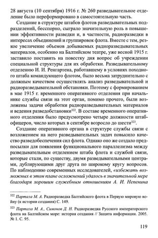 28 августа (10 сентября) 1916 г. № 260 разведывательное отде­
ление было переформировано в самостоятельную часть.
Создание в структуре штабов флотов разведывательных под­
разделений, бесспорно, сыграло значительную роль в повыше­
нии эффективности разведки и, в частности, радиоразведки в
интересах объединений и группировок флота. Вместе с тем, рез­
кое увеличение объемов добываемых радиоразведывательных
материалов, особенно на Балтийском театре, уже весной 1915 г.
заставило поставить на повестку дня вопрос об учреждении
специальной структуры для их обработки. Разведывательному
отделению И. И. Ренгартена, работавшему в условиях походно­
го штаба командующего флотом, было весьма затруднительно с
должным качеством осуществлять анализ разведывательной и
радиоразведывательной обстановки. Поэтому с формированием
в мае 1915 г. временного оперативного отделения при началь­
нике службы связи на этот орган, помимо прочего, были воз­
ложены задачи обработки радиоразведывательных материалов
и ведения разведобстановки322. В составе временного оператив­
ного отделения было предусмотрено четыре должности штаб-
офицеров, число которых в сентябре возросло до шести323.
Создание оперативного органа в структуре службы связи с
возложением на него разведывательных задач повысило каче­
ство разведобеспечения сил флота. Однако оно же создало пред­
посылки для появления функционального параллелизма между
разведывательным отделением штаба флота и службой связи,
которые стали, по существу, двумя разведывательными центра­
ми, дублирующими друг друга по широкому кругу вопросов.
По наблюдению современных исследователей, «избежать воз­
можных в этом плане осложненийудалось взначительноймере
благодаря хорошим служебным отношениям А. И. Непенина
322Партала М. А. Радиоразведка Балтийского флота в Первую мировую во­
йну (к истории создания) С. 149.
323 Партала М. А., Симонов Д. Н. Радиоразведка Русского императорского
флота на Балтийском море: история создания // Защита информации. 2005.
№ 1. С. 95.
119
 