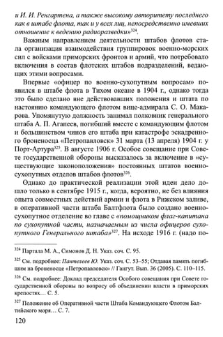 иИ. И. Ренгартена, а также высокому авторитету последнего
как в штабе флота, так иу всехлиц, непосредственно имевших
отношение к ведениюрадиоразведки>>324.
Важным направлением деятельности штабов флотов ста­
ла организация взаимодействия группировок военно-морских
сил с войсками приморских фронтов и армий, что потребовало
включения в состав флотских штабов подразделений, ведаю­
щих этими вопросами.
Впервые «офицер по военно-сухопутным вопросам» по­
явился в штабе флота в Тихом океане в 1904 г., однако тогда
это было сделано вне действовавших положения и штата по
настоянию командующего флотом вице-адмирала С. О. Мака­
рова. Упомянутую должность занимал полковник генерального
штаба А. П. Агапеев, погибший вместе с командующим флотом
и большинством чинов его штаба при катастрофе эскадренно­
го броненосца «Петропавловск» 31 марта (13 апреля) 1904 г. у
Порт-Артура325. В августе 1906 г. Особое совещание при Сове­
те государственной обороны высказалось за включение в «су­
ществующие законоположения» постоянных штатов военно­
сухопутных отделов штабов флотов326.
Однако до практической реализации этой идеи дело до­
шло только в сентябре 1915 г., когда, вероятно, не без влияния
опыта совместных действий армии и флота в Рижском заливе,
в оперативной части штаба Балтфлота было создано военно­
сухопутное отделение во главе с «помощником флаг-капитана
по сухопутной части, назначаемым из числа офицеров сухо­
путного Генерального штаба»321. На исходе 1916 г. (надо по­
324Партала М. А., Симонов Д. Н. Указ. соч. С. 95.
325 См. подробнее: Пантелеев Ю. Указ. соч. С. 53-55; Отдавая память погиб­
шим на броненосце «Петропавловск» // Гангут. Вып. 36 (2005). С. 110-115.
326 См. подробнее: Доклад председателя Особого совещания при Совете го­
сударственной обороны по вопросу об объединении власти в приморских
крепостях... С. 5.
327 Положение об Оперативной части Штаба Командующего Флотом Бал­
тийского моря... С. 7.
120
 