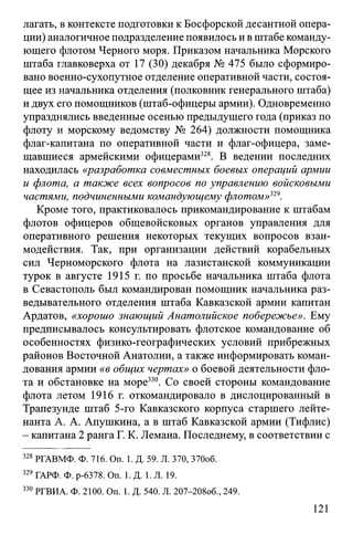 лагать, вконтексте подготовки к Босфорской десантной опера­
ции) аналогичное подразделение появилось и вштабе команду­
ющего флотом Черного моря. Приказом начальника Морского
штаба главковерха от 17 (30) декабря № 475 было сформиро­
вано военно-сухопутное отделение оперативной части, состоя­
щее из начальника отделения (полковник генерального штаба)
и двух его помощников (штаб-офицеры армии). Одновременно
упразднялись введенные осенью предыдущего года (приказ по
флоту и морскому ведомству № 264) должности помощника
флаг-капитана по оперативной части и флаг-офицера, заме­
щавшиеся армейскими офицерами328. В ведении последних
находилась «разработка совместных боевых операций армии
и флота, а также всех вопросов по управлению войсковыми
частями, подчиненными командующему флотом»329.
Кроме того, практиковалось прикомандирование к штабам
флотов офицеров общевойсковых органов управления для
оперативного решения некоторых текущих вопросов взаи­
модействия. Так, при организации действий корабельных
сил Черноморского флота на лазистанской коммуникации
турок в августе 1915 г. по просьбе начальника штаба флота
в Севастополь был командирован помощник начальника раз­
ведывательного отделения штаба Кавказской армии капитан
Ардатов, «хорошо знающий Анатолийское побережье». Ему
предписывалось консультировать флотское командование об
особенностях физико-географических условий прибрежных
районов Восточной Анатолии, а также информировать коман­
дования армии «в общих чертах» о боевой деятельности фло­
та и обстановке на море330. Со своей стороны командование
флота летом 1916 г. откомандировало в дислоцированный в
Трапезунде штаб 5-го Кавказского корпуса старшего лейте­
нанта А. А. Апушкина, а в штаб Кавказской армии (Тифлис)
- капитана 2 ранга Г. К. Лемана. Последнему, в соответствии с
328 РГАВМФ. Ф. 716. On. 1. Д. 59. Л. 370, 370об.
329 ГАРФ. Ф. р-6378. On. 1. Д. 1. Л. 19.
330 РГВИА. Ф. 2100. On. 1. Д. 540. Л. 207-208об., 249.
121
 