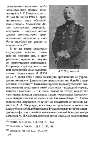 указаниями начальника штаба
командующего флотом вице-
адмирала А. Г. Покровского от
24 мая (6 июня) 1916 г., пред­
писывалось «при обсужде­
нии Штабом Кавказской Ар­
мии совместных операций...
освещать с морской точки
зрения выполнимость пред­
полагаемых операций и наи­
более выгодное для флота их
направление»331.
В то же время некоторые
структурные новации, стояв­
шие на повестке дня, в силу
различных причин не получи­
ли практического воплощения.
Например, в докладе оператив­
ной части штаба командующего
флотом Черного моря № 11309
от 2 (15) июня 1916 г. было выдвинуто предложение об учреж­
дении должности флагманского специалиста «по борьбе с под­
водными лодками»332. Появление проекта было обусловлено воз­
никновением качественно новой опасности - подводной угрозы,
которая в кампании 1916 г. стала главной на театре, вследствие
чего ставка впервые определила задачу «пресечения деятельно­
сти» неприятельских подводных сил как важнейшую333. Однако
инициатива операторов не встретила поддержки со стороны ад­
мирала А. А. Эбергарда, поскольку ее проведение в жизнь по­
влекло быза собой дублирование функций между штабом коман­
дующего флотом и штабом начальника минной бригады контр-
адмирала М. П. Саблина, который двумя месяцами ранее (приказ
331 РГВИА. Ф. 2100. On. 1. Д. 1261. Л. 1, 1об.
332 РГАВМФ. Ф. 708. On. 1. Д. 9. Л. 147, 148.
333 Там же. Ф. 716. On. 1. Д. 184. Л. 69.
122
 