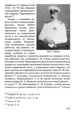 комфлота от 21 апреля (4 мая)
1916 г. № 79) был объявлен
«начальником противолодоч­
ной обороны Черноморского
флота»334.
Говоря о специфике ра­
боты штабов командующих
флотами, нельзя обойти
вниманием весьма спец­
ифический статус флаг-
капитанов по оперативной
части и их относительную
независимость от началь­
ников штабов. Руководи­
тели оперативных органов
работали, как правило, не­
посредственно с командую­
щими, особенно на этапах
выработки замысла и принятия решения на операции и бое­
вые действия. Так, полковник С. Н. Сомов, излагая свои впе­
чатления от штаба Черноморского флота после назначения на
должность помощника начальника военно-сухопутного отде­
ления оперативной части, с удивлением констатировал, что
флаг-капитан по оперативной части капитан 1ранга К. Ф. Кет­
линский «фактически руководил всей боевой деятельностью
флота»225, пользуясь «неизменной поддержкой» и «полным
доверием» командующего; в то же время начальник штаба
контр-адмирал К. А. Плансон «никакойроли в штабе флота...
не играл»226. По наблюдениям С. Н. Сомова, «судьбы флота
оставались вруках капитана 1ранга Кетлинского»221и после
334РГАВМФ. Ф. 418. On. 1. Д. 893. Л. 33.
335 ГАРФ. Ф. р-6378. On. 1. Д. 1. Л. 15а.
336Там же. Л. 14а.
337 Там же. Л. 37.
123
 