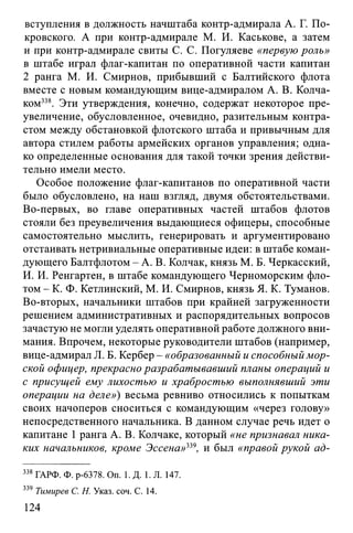вступления в должность начштаба контр-адмирала А. Г. По­
кровского. А при контр-адмирале М. И. Каськове, а затем
и при контр-адмирале свиты С. С. Погуляеве «первую роль»
в штабе играл флаг-капитан по оперативной части капитан
2 ранга М. И. Смирнов, прибывший с Балтийского флота
вместе с новым командующим вице-адмиралом А. В. Колча­
ком338. Эти утверждения, конечно, содержат некоторое пре­
увеличение, обусловленное, очевидно, разительным контра­
стом между обстановкой флотского штаба и привычным для
автора стилем работы армейских органов управления; одна­
ко определенные основания для такой точки зрения действи­
тельно имели место.
Особое положение флаг-капитанов по оперативной части
было обусловлено, на наш взгляд, двумя обстоятельствами.
Во-первых, во главе оперативных частей штабов флотов
стояли без преувеличения выдающиеся офицеры, способные
самостоятельно мыслить, генерировать и аргументировано
отстаивать нетривиальные оперативные идеи: в штабе коман­
дующего Балтфлотом - А. В. Колчак, князь М. Б. Черкасский,
И. И. Ренгартен, в штабе командующего Черноморским фло­
том - К. Ф. Кетлинский, М. И. Смирнов, князь Я. К. Туманов.
Во-вторых, начальники штабов при крайней загруженности
решением административных и распорядительных вопросов
зачастую не могли уделять оперативной работе должного вни­
мания. Впрочем, некоторые руководители штабов (например,
вице-адмирал JI. Б. Кербер - «образованный и способный мор­
ской офицер, прекрасно разрабатывавший планы операций и
с присущей ему лихостью и храбростью выполнявший эти
операции на деле») весьма ревниво относились к попыткам
своих начоперов сноситься с командующим «через голову»
непосредственного начальника. В данном случае речь идет о
капитане 1 ранга А. В. Колчаке, который «не признавал ника­
ких начальников, кроме Эссена»339, и был «правой рукой ад-
338 ГАРФ. Ф. р-6378. On. 1. Д. 1. Л. 147.
339 Тимирев С. Н. Указ. соч. С. 14.
124
 