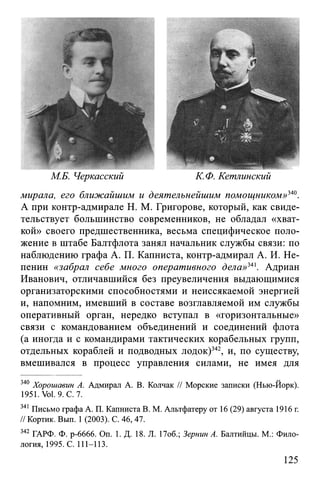 М.Б. Черкасский К.Ф. Кетлинский
мирала, его ближайшим и деятельнейшим помощником»340.
А при контр-адмирале H. М. Григорове, который, как свиде­
тельствует большинство современников, не обладал «хват­
кой» своего предшественника, весьма специфическое поло­
жение в штабе Балтфлота занял начальник службы связи: по
наблюдению графа А. П. Капниста, контр-адмирал А. И. Не-
пенин «забрал себе много оперативного дела»341. Адриан
Иванович, отличавшийся без преувеличения выдающимися
организаторскими способностями и неиссякаемой энергией
и, напомним, имевший в составе возглавляемой им службы
оперативный орган, нередко вступал в «горизонтальные»
связи с командованием объединений и соединений флота
(а иногда и с командирами тактических корабельных групп,
отдельных кораблей и подводных лодок)342, и, по существу,
вмешивался в процесс управления силами, не имея для
340 Хорошавин А. Адмирал А. В. Колчак // Морские записки (Нью-Йорк).
1951. Vol. 9. С. 7.
341 Письмо графа А. П. Капниста В. М. Альтфатеру от 16 (29) августа 1916 г.
// Кортик. Вып. 1 (2003). С. 46,47.
342 ГАРФ. Ф. р-6666. On. 1. Д. 18. JI. 17об.; Зернин А. Балтийцы. М.: Фило­
логия, 1995. С. 111-113.
125
 
