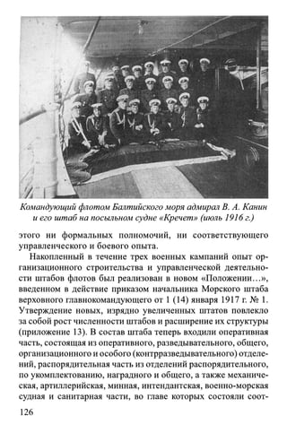 Командующий флотом Балтийского моря адмирал В. А. Канин
и его штаб на посыльном судне «Кречет» (июль 1916 г.)
этого ни формальных полномочий, ни соответствующего
управленческого и боевого опыта.
Накопленный в течение трех военных кампаний опыт ор­
ганизационного строительства и управленческой деятельно­
сти штабов флотов был реализован в новом «Положении...»,
введенном в действие приказом начальника Морского штаба
верховного главнокомандующего от 1 (14) января 1917 г. № 1.
Утверждение новых, изрядно увеличенных штатов повлекло
за собой рост численности штабов и расширение их структуры
(приложение 13). В состав штаба теперь входили оперативная
часть, состоящая из оперативного, разведывательного, общего,
организационного и особого (контрразведывательного) отделе­
ний, распорядительная часть из отделений распорядительного,
по укомплектованию, наградного и общего, а также механиче­
ская, артиллерийская, минная, интендантская, военно-морская
судная и санитарная части, во главе которых состояли соот­
126
 