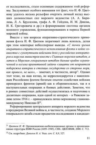 ет исследователь, стало основным содержанием этой рефор­
мы. Заслуживает особого внимания тот факт, что И. Ф. Цвет­
кову удалось весьма рельефно очертить личный вклад выс­
ших должностных сил морского ведомства (А. А. Бири-
лева, JI. А. Брусилова, графа А. Ф. Гейдена, И. М. Дикова,
И. К. Григоровича и др.) в формирование системы органов
военного управления, функционировавших в период Первой
мировой войны.
Вместе с тем вопросы оперативно-стратегического приме­
нения флота И. Ф. Цветков затрагивает лишь вскользь, делая
при этом некоторые небесспорные выводы. «С точки зрения
оперативно-стратегического использования флота в войне со­
вместно с сухопутными войсками дело у российских императо­
ров иморских министров вместе с Главным морским штабом, а
затем и Морским генеральным штабом дальше крайне ограни­
ченной и весьма примитивной задачи «защиты от неприятеля
побережья империи и столицы государства со стороны моря,
как правило, не шло», - замечает, в частности, автор21. Однако
этот тезис, на наш взгляд, не корреспондируется с накоплен­
ным Российским флотом богатым опытом содействия войскам
приморских фронтов (армий) как в оборонительных, так и в
наступательных операциях и боевых действиях. Заметим, что
в рамках совместных действий осуществлялась и подготовка к
десантным операциям, идея одной из которых - в Рижском за­
ливе летом 1916 г. - принадлежала лично верховному главноко­
мандующему Николаю II22.
Реформирование центрального аппарата морского ведомства
в преддверии Великой войны и, в частности, создание Морского
генерального штаба стали предметом исследования в кандидат­
21 Цветков И. Ф. Организационно-мобилизационные органы и организаци­
онные структуры ВМФ России (1695-1945). СПб.: ЦКП ВМФ, 2000. С. 713.
22См. подробнее: Данилов Н. А. Указ. соч. С. 8,9, 327.
11
 