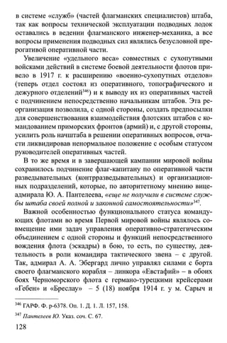 в системе «служб» (частей флагманских специалистов) штаба,
так как вопросы технической эксплуатации подводных лодок
оставались в ведении флагманского инженер-механика, а все
вопросы применения подводных сил являлись безусловной пре­
рогативой оперативной части.
Увеличение «удельного веса» совместных с сухопутными
войсками действий в системе боевой деятельности флотов при­
вело в 1917 г. к расширению «военно-сухопутных отделов»
(теперь отдел состоял из оперативного, топографического и
дежурного отделений346) и к выводу их из оперативных частей
с подчинением непосредственно начальникам штабов. Эта ре­
организация позволила, с одной стороны, создать предпосылки
для совершенствования взаимодействия флотских штабов с ко­
мандованием приморских фронтов (армий) и, с другой стороны,
усилить роль начштаба в решении оперативных вопросов, отча­
сти ликвидировав ненормальное положение с особым статусом
руководителей оперативных частей.
В то же время и в завершающей кампании мировой войны
сохранилось подчинение флаг-капитану по оперативной части
разведывательных (контрразведывательных) и организацион­
ных подразделений, которые, по авторитетному мнению вице-
адмирала Ю. А. Пантелеева, «еще не получили в системе служ­
бы штаба своей полной и законной самостоятельности»^1.
Важной особенностью функционального статуса команду­
ющих флотами во время Первой мировой войны являлось со­
вмещение ими задач управления оперативно-стратегическим
объединением с одной стороны и функций непосредственного
вождения флота (эскадры) в бою, то есть, по существу, дея­
тельность в роли командира тактического звена - с другой.
Так, адмирал А. А. Эбергард лично управлял силами с борта
своего флагманского корабля - линкора «Евстафий» - в обоих
боях Черноморского флота с германо-турецкими крейсерами
«Гебен» и «Бреслау» - 5 (18) ноября 1914 г. у м. Сарыч и
346 ГАРФ. Ф. р-6378. On. 1. Д. 1. Л. 157, 158.
347Пантелеев Ю. Указ. соч. С. 67.
128
 