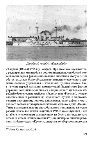 Линейный корабль «Евстафий»
29 апреля (10 мая) 1915 г. у Босфора. При этом, как нам кажется,
с расширением масштабов и ростом интенсивности боевой дея­
тельности первая функция постепенно вытесняла вторую. Этим
обстоятельством было обусловлено появление еще одного эле­
мента системы управления - командных пунктов флотов. Так,
в течение первой кампании командующий Балтийским флотом
управлял подчиненными силами с борта одного из боевых ко­
раблей (броненосные крейсера «Рюрик» или «Россия»), не при­
способленных к размещению командного пункта с многочис­
ленным персоналом; поэтому канцелярия, типография и часть
личного состава штаба располагались на учебном судне «Воин».
Такое положение явно не способствовало повышению качества
работы штаба, и с начала навигации 1915 г. командующий и его
штаб (за исключением размещенных на берегу интендантского
отдела и отдела комплектования348) стационарно дислоцирова­
лись на борту судна «Кречет», специально оборудованного для
348Ралль Ю. Указ. соч. С. 36.
129
 