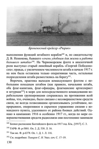 Броненосный крейсер «Рюрик»
выполнения функций штабного корабля349 и, по свидетельству
Д. В. Ненюкова, бывшего «очень удобным для жизни иработы
большого штаба»350. На Черноморском флоте в аналогичной
роли выступал старый линейный корабль «Георгий Победоно­
сец»; правда, с увеличением численности штаба в начале 1917 г.
на нем была оставлена только оперативная часть, остальные
подразделения штаба разместились на берегу351.
Впрочем, практика выходов командующего флотом с не­
большим походным штабом (как правило, начальник штаба,
оба флаг-капитана, флаг-офицеры, флагманские артиллерист
и штурман352) в море для непосредственного командования ко­
рабельными группировками сохранялась на протяжении всей
войны, что, очевидно, было связано с несовершенством средств
связи, не всегда позволявшим организовывать устойчивое, не­
прерывное, оперативное и скрытное управление силами с ко­
мандного пункта, удаленного от района боевых действий. Од­
нако в кампаниях 1916 и особенно 1917 гг., когда по мере со­
вершенствования средств радиосвязи они постепенно занимали
349 Боевое расписание Балтийского флота на 1917 год. Б/м., [1917]. С. 3.
350 ГАРФ. Ф. р-5881. Оп. 2. Д. 530. Л. 16.
351 Там же. Ф. р-6378. On. 1. Д. 1. Л. 116.
352 См. подробнее: Тимирев С. Н. Указ. соч. С. 17-19.
130
 