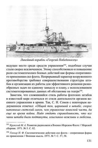 i
• t
Линейный корабль «Георгий Победоносец»
ведущее место среди средств управления353, подобные случаи
стали скорее исключением. Этому способствовало и повышение
роли систематических боевых действий как формы оперативно­
го применения сил флота. Непрерывный характер вооруженного
противоборства требовал совершенствования структуры шта­
бов и организации их работы для эффективного решения разно­
образных задач по единому замыслу и плану, с использованием
систематизированных данных об обстановке на театре354.
Заметим, что сложившийся стиль работы флотских штабов
в известной мере отличался от стиля деятельности органов во­
енного управления в армии. Так, С. Н. Сомов с некоторым не­
доумением отмечал: «Общий тон, царивший в штабе, скорее
напоминал светский салон, чем управление воинской части, да
еще во время войны. Надо отдать справедливость, что все
чины штаба были подтянуты, изысканно вежливы и любезны.
353Крупский М. А. Развитие радиосвязи в Военно-Морском Флоте // Морской
сборник. 1971. № 5. С. 82.
354Гончар Н. Ф. Систематические действия сил флота - оперативная форма
их применения // Военная мысль. 1975. № 7. С. 57, 58.
131
 