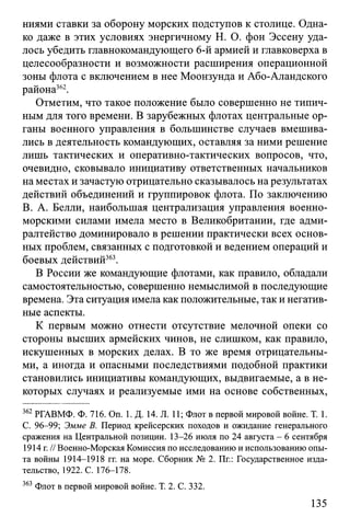 ниями ставки за оборону морских подступов к столице. Одна­
ко даже в этих условиях энергичному Н. О. фон Эссену уда­
лось убедить главнокомандующего 6-й армией и главковерха в
целесообразности и возможности расширения операционной
зоны флота с включением в нее Моонзунда и Або-Аландского
района362.
Отметим, что такое положение было совершенно не типич­
ным для того времени. В зарубежных флотах центральные ор­
ганы военного управления в большинстве случаев вмешива­
лись в деятельность командующих, оставляя за ними решение
лишь тактических и оперативно-тактических вопросов, что,
очевидно, сковывало инициативу ответственных начальников
на местах и зачастую отрицательно сказывалось на результатах
действий объединений и группировок флота. По заключению
B. А. Белли, наибольшая централизация управления военно-
морскими силами имела место в Великобритании, где адми­
ралтейство доминировало в решении практически всех основ­
ных проблем, связанных с подготовкой и ведением операций и
боевых действий363.
В России же командующие флотами, как правило, обладали
самостоятельностью, совершенно немыслимой в последующие
времена. Эта ситуация имела как положительные, так и негатив­
ные аспекты.
К первым можно отнести отсутствие мелочной опеки со
стороны высших армейских чинов, не слишком, как правило,
искушенных в морских делах. В то же время отрицательны­
ми, а иногда и опасными последствиями подобной практики
становились инициативы командующих, выдвигаемые, а в не­
которых случаях и реализуемые ими на основе собственных,
362 РГАВМФ. Ф. 716. On. 1. Д. 14. Л. 11; Флот в первой мировой войне. Т. 1.
C. 96-99; Эмме В. Период крейсерских походов и ожидание генерального
сражения на Центральной позиции. 13-26 июля по 24 августа - 6 сентября
1914 г.// Военно-Морская Комиссия по исследованию и использованию опы­
та войны 1914-1918 гг. на море. Сборник № 2. Пг.: Государственное изда­
тельство, 1922. С. 176-178.
363 Флот в первой мировой войне. Т. 2. С. 332.
135
 