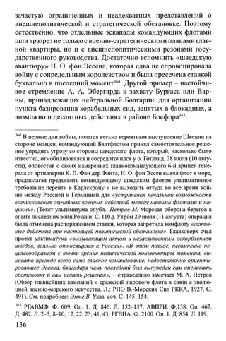 зачастую ограниченных и неадекватных представлений о
внешнеполитической и стратегической обстановке. Поэтому
естественно, что отдельные эскапады командующих флотами
шли вразрез не только с военно-стратегическими планами глав­
ной квартиры, но и с внешнеполитическими резонами госу­
дарственного руководства. Достаточно вспомнить «шведскую
авантюру» Н. О. фон Эссена, которая едва не спровоцировала
войну с сопредельным королевством и была пресечена ставкой
буквально в последний момент364. Другой пример - настойчи­
вое стремление А. А. Эбергарда к захвату Бургаса или Вар­
ны, принадлежащих нейтральной Болгарии, для организации
пункта базирования корабельных сил, занятых в блокадных, а
возможно и десантных действиях в районе Босфора365.
364В первые дни войны, полагая весьма вероятным выступление Швеции на
стороне немцев, командующий Балтфлотом принял самостоятельное реше­
ние упредить угрозу со стороны шведского флота, который, насколько было
известно, отмобилизовался и сосредоточился у о. Готланд. 28 июля (10 авгу­
ста), оповестив о своих намерениях главнокомандующего 6-й армией гене­
рала от артиллерии К. П. Фан дер Флита, Н. О. фон Эссен вывел флот в море,
предполагая предъявить командующему шведским флотом ультимативное
требование перейти в Карлскрону и не выходить оттуда во все время вой­
ны между Россией и Германией для «устранения печальной возможности
возникновения случайных военных действий между нашими флотами и на­
циями». (Текст ультиматума опубл.: Петров М. Морская оборона берегов в
опыте последних войн России. С. 110.). Утром 29 июля (11 августа) операция
была отменена распоряжением ставки, которая запретила комфлоту «актив­
ные действия при настоящей политической обстановке». Главковерх счел
проект ультиматума «вызывающим актом и незаслуженным оскорблением
шведов, лояльно относящихся к России». «В этом походе, несомненно не­
целесообразном с точки зрения политической конъюнктуры момента, ви­
новато прежде всего само главное командование, недостаточно ориенти­
ровавшее Эссена, благодаря чему последний был вынужден сам оценивать
обстановку и сам искать решения», - справедливо замечает М. А. Петров
(Обзор главнейших кампаний и сражений парового флота в связи с эволю­
цией военно-морского искусства. Д.: РИО В.-Морских Сил РККА, 1927. С.
491). См. подробнее: Эмме В. Указ. соч. С. 145-154.
365 РГАВМФ. Ф. 609. On. 1. Д. 846. Л. 152-157; АВПРИ. Ф.138. Оп. 467.
Д. 482. Л. 2-5, 8-10,17,22,25,41,43; РГВИА. Ф. 2100. On. 1. Д. 854. Л. 119.
136
 