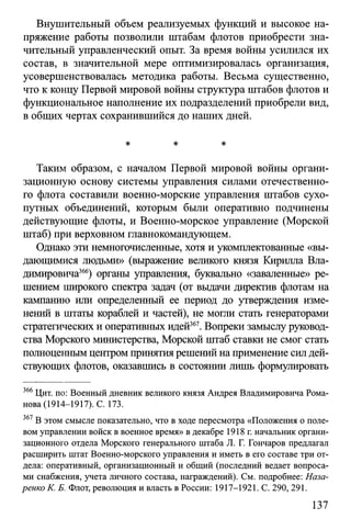 Внушительный объем реализуемых функций и высокое на­
пряжение работы позволили штабам флотов приобрести зна­
чительный управленческий опыт. За время войны усилился их
состав, в значительной мере оптимизировалась организация,
усовершенствовалась методика работы. Весьма существенно,
что к концу Первой мировой войны структура штабов флотов и
функциональное наполнение их подразделений приобрели вид,
в общих чертах сохранившийся до наших дней.
* * *
Таким образом, с началом Первой мировой войны органи­
зационную основу системы управления силами отечественно­
го флота составили военно-морские управления штабов сухо­
путных объединений, которым были оперативно подчинены
действующие флоты, и Военно-морское управление (Морской
штаб) при верховном главнокомандующем.
Однако эти немногочисленные, хотя и укомплектованные «вы­
дающимися людьми» (выражение великого князя Кирилла Вла­
димировича366) органы управления, буквально «заваленные» ре­
шением широкого спектра задач (от выдачи директив флотам на
кампанию или определенный ее период до утверждения изме­
нений в штаты кораблей и частей), не могли стать генераторами
стратегических и оперативных идей367. Вопреки замыслу руковод­
ства Морского министерства, Морской штаб ставки не смог стать
полноценным центром принятия решений на применение сил дей­
ствующих флотов, оказавшись в состоянии лишь формулировать
366 Цит. по: Военный дневник великого князя Андрея Владимировича Рома­
нова (1914-1917). С. 173.
367 В этом смысле показательно, что в ходе пересмотра «Положения о поле­
вом управлении войск в военное время» в декабре 1918 г. начальник органи­
зационного отдела Морского генерального штаба JI. Г. Гончаров предлагал
расширить штат Военно-морского управления и иметь в его составе три от­
дела: оперативный, организационный и общий (последний ведает вопроса­
ми снабжения, учета личного состава, награждений). См. подробнее: Наза­
ренко К. Б. Флот, революция и власть в России: 1917-1921. С. 290,291.
137
 
